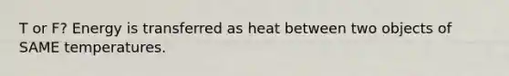 T or F? Energy is transferred as heat between two objects of SAME temperatures.