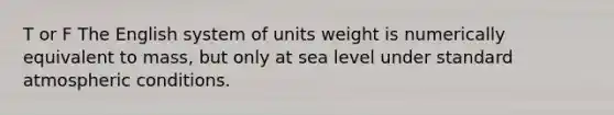 T or F The English system of units weight is numerically equivalent to mass, but only at sea level under standard atmospheric conditions.