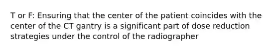 T or F: Ensuring that the center of the patient coincides with the center of the CT gantry is a significant part of dose reduction strategies under the control of the radiographer