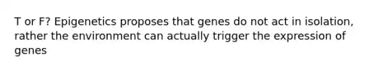 T or F? Epigenetics proposes that genes do not act in isolation, rather the environment can actually trigger the expression of genes