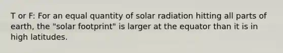 T or F: For an equal quantity of solar radiation hitting all parts of earth, the "solar footprint" is larger at the equator than it is in high latitudes.