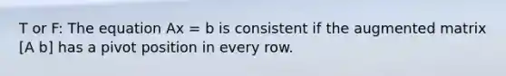 T or F: The equation Ax = b is consistent if the augmented matrix [A b] has a pivot position in every row.