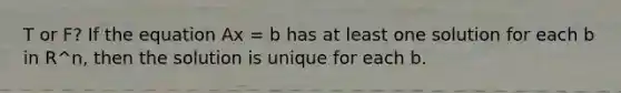 T or F? If the equation Ax = b has at least one solution for each b in R^n, then the solution is unique for each b.