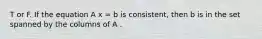 T or F. If the equation A x = b is consistent, then b is in the set spanned by the columns of A .