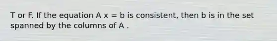 T or F. If the equation A x = b is consistent, then b is in the set spanned by the columns of A .