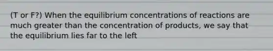 (T or F?) When the equilibrium concentrations of reactions are much greater than the concentration of products, we say that the equilibrium lies far to the left