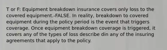 T or F: Equipment breakdown insurance covers only loss to the covered equipment.-FALSE. In reality, breakdown to covered equipment during the policy period is the event that triggers coverage. Once equipment breakdown coverage is triggered, it covers any of the types of loss describe din any of the insuring agreements that apply to the policy.