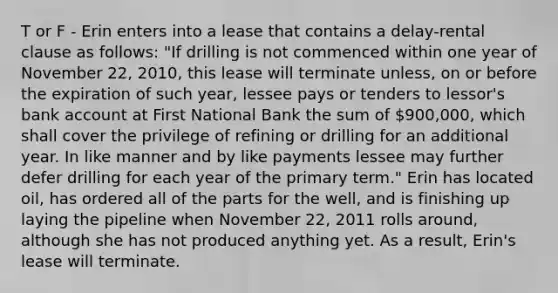 T or F - Erin enters into a lease that contains a delay-rental clause as follows: "If drilling is not commenced within one year of November 22, 2010, this lease will terminate unless, on or before the expiration of such year, lessee pays or tenders to lessor's bank account at First National Bank the sum of 900,000, which shall cover the privilege of refining or drilling for an additional year. In like manner and by like payments lessee may further defer drilling for each year of the primary term." Erin has located oil, has ordered all of the parts for the well, and is finishing up laying the pipeline when November 22, 2011 rolls around, although she has not produced anything yet. As a result, Erin's lease will terminate.