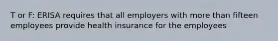 T or F: ERISA requires that all employers with <a href='https://www.questionai.com/knowledge/keWHlEPx42-more-than' class='anchor-knowledge'>more than</a> fifteen employees provide health insurance for the employees