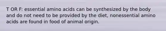 T OR F: essential amino acids can be synthesized by the body and do not need to be provided by the diet, nonessential amino acids are found in food of animal origin.