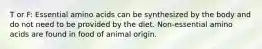 T or F: Essential amino acids can be synthesized by the body and do not need to be provided by the diet. Non-essential amino acids are found in food of animal origin.