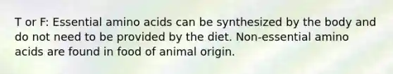 T or F: Essential amino acids can be synthesized by the body and do not need to be provided by the diet. Non-essential amino acids are found in food of animal origin.