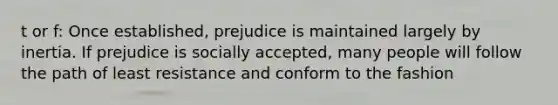 t or f: Once established, prejudice is maintained largely by inertia. If prejudice is socially accepted, many people will follow the path of least resistance and conform to the fashion