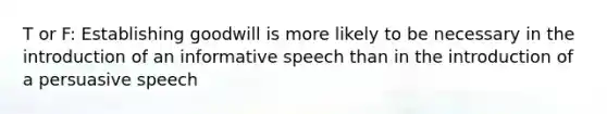 T or F: Establishing goodwill is more likely to be necessary in the introduction of an informative speech than in the introduction of a persuasive speech