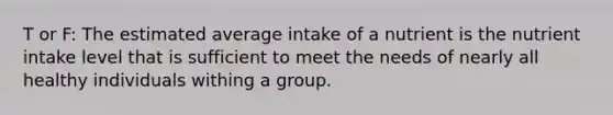 T or F: The estimated average intake of a nutrient is the nutrient intake level that is sufficient to meet the needs of nearly all healthy individuals withing a group.