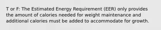 T or F: The Estimated Energy Requirement (EER) only provides the amount of calories needed for weight maintenance and additional calories must be added to accommodate for growth.