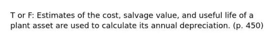 T or F: Estimates of the cost, salvage value, and useful life of a plant asset are used to calculate its annual depreciation. (p. 450)