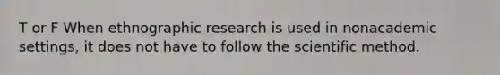 T or F When ethnographic research is used in nonacademic settings, it does not have to follow the scientific method.