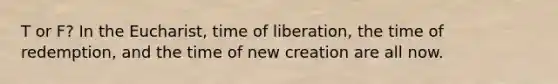 T or F? In the Eucharist, time of liberation, the time of redemption, and the time of new creation are all now.