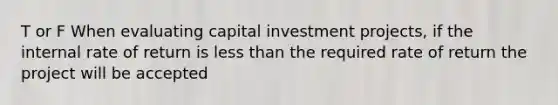 T or F When evaluating capital investment projects, if the internal rate of return is less than the required rate of return the project will be accepted