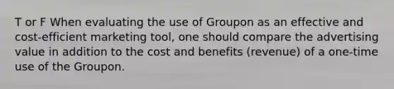 T or F When evaluating the use of Groupon as an effective and cost-efficient marketing tool, one should compare the advertising value in addition to the cost and benefits (revenue) of a one-time use of the Groupon.