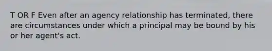 T OR F Even after an agency relationship has terminated, there are circumstances under which a principal may be bound by his or her agent's act.