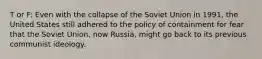 T or F: Even with the collapse of the Soviet Union in 1991, the United States still adhered to the policy of containment for fear that the Soviet Union, now Russia, might go back to its previous communist ideology.