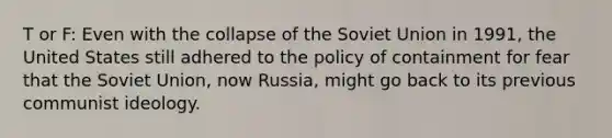 T or F: Even with the collapse of the Soviet Union in 1991, the United States still adhered to the policy of containment for fear that the Soviet Union, now Russia, might go back to its previous communist ideology.