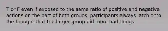 T or F even if exposed to the same ratio of positive and negative actions on the part of both groups, participants always latch onto the thought that the larger group did more bad things