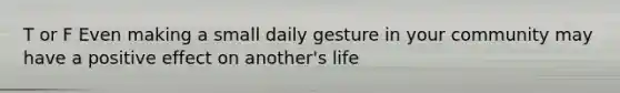 T or F Even making a small daily gesture in your community may have a positive effect on another's life