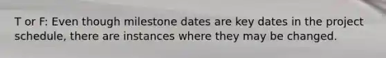 T or F: Even though milestone dates are key dates in the project schedule, there are instances where they may be changed.