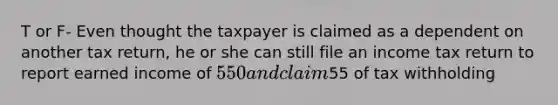 T or F- Even thought the taxpayer is claimed as a dependent on another tax return, he or she can still file an income tax return to report earned income of 550 and claim55 of tax withholding