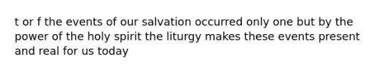 t or f the events of our salvation occurred only one but by the power of the holy spirit the liturgy makes these events present and real for us today