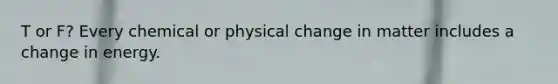 T or F? Every chemical or physical change in matter includes a change in energy.