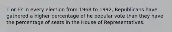 T or F? In every election from 1968 to 1992, Republicans have gathered a higher percentage of he popular vote than they have the percentage of seats in the House of Representatives.