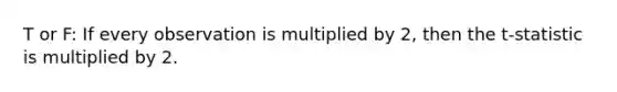 T or F: If every observation is multiplied by 2, then the t-statistic is multiplied by 2.