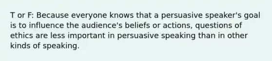 T or F: Because everyone knows that a persuasive speaker's goal is to influence the audience's beliefs or actions, questions of ethics are less important in persuasive speaking than in other kinds of speaking.