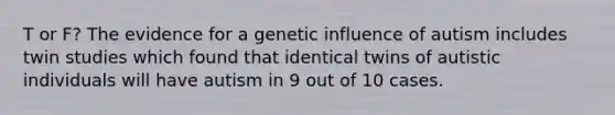 T or F? The evidence for a genetic influence of autism includes twin studies which found that identical twins of autistic individuals will have autism in 9 out of 10 cases.