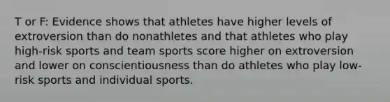 T or F: Evidence shows that athletes have higher levels of extroversion than do nonathletes and that athletes who play high-risk sports and team sports score higher on extroversion and lower on conscientiousness than do athletes who play low-risk sports and individual sports.