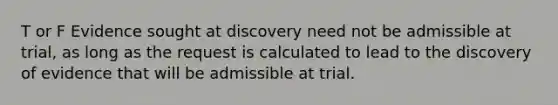 T or F Evidence sought at discovery need not be admissible at trial, as long as the request is calculated to lead to the discovery of evidence that will be admissible at trial.