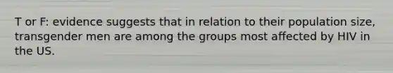 T or F: evidence suggests that in relation to their population size, transgender men are among the groups most affected by HIV in the US.