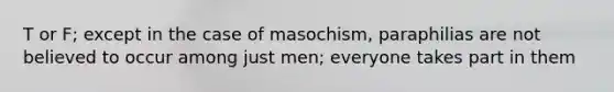 T or F; except in the case of masochism, paraphilias are not believed to occur among just men; everyone takes part in them