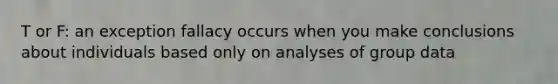 T or F: an exception fallacy occurs when you make conclusions about individuals based only on analyses of group data