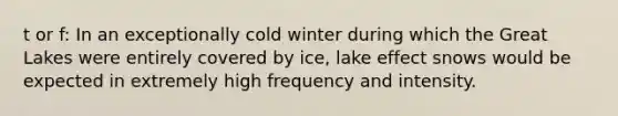 t or f: In an exceptionally cold winter during which the Great Lakes were entirely covered by ice, lake effect snows would be expected in extremely high frequency and intensity.