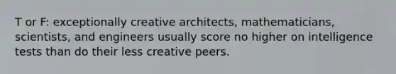 T or F: exceptionally creative architects, mathematicians, scientists, and engineers usually score no higher on intelligence tests than do their less creative peers.