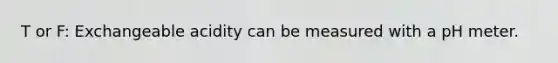 T or F: Exchangeable acidity can be measured with a pH meter.