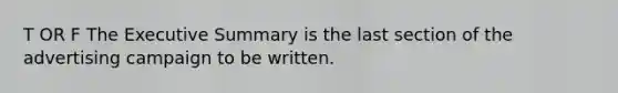 T OR F The Executive Summary is the last section of the advertising campaign to be written.