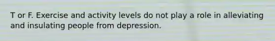 T or F. Exercise and activity levels do not play a role in alleviating and insulating people from depression.