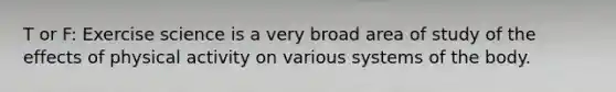 T or F: Exercise science is a very broad area of study of the effects of physical activity on various systems of the body.