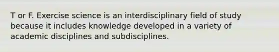 T or F. Exercise science is an interdisciplinary field of study because it includes knowledge developed in a variety of academic disciplines and subdisciplines.